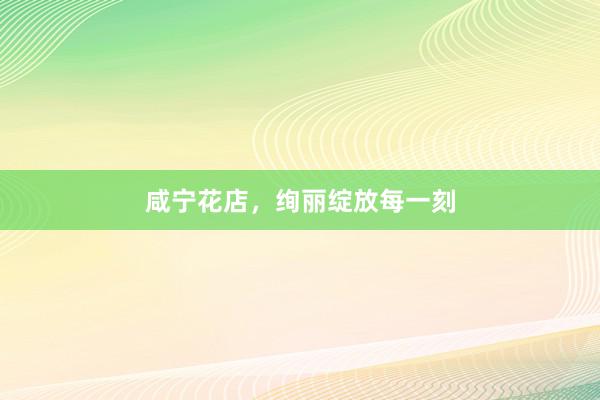咸宁花店，绚丽绽放每一刻